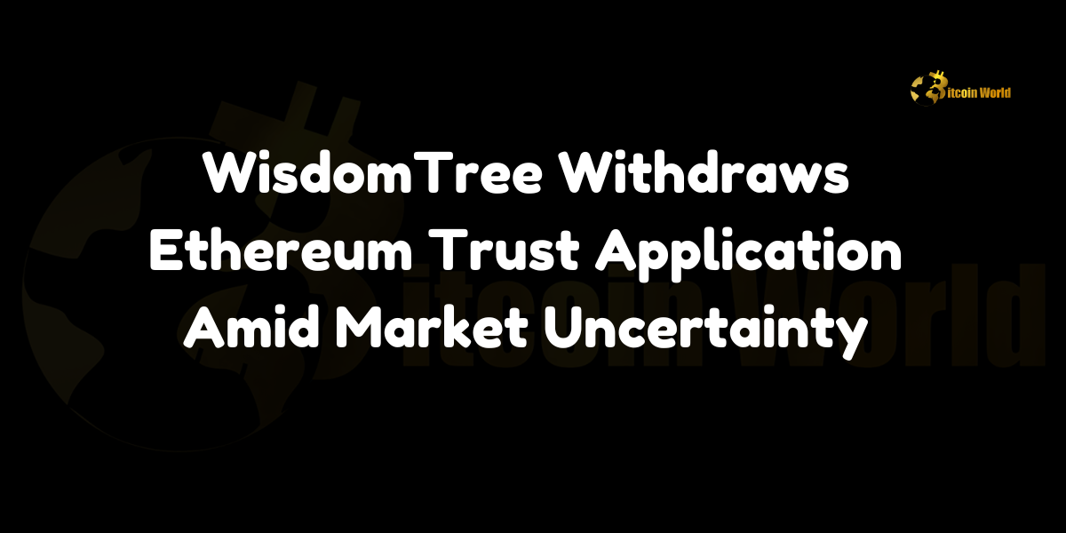 WisdomTree Withdraws Ethereum Trust Application Amid Market Uncertainty