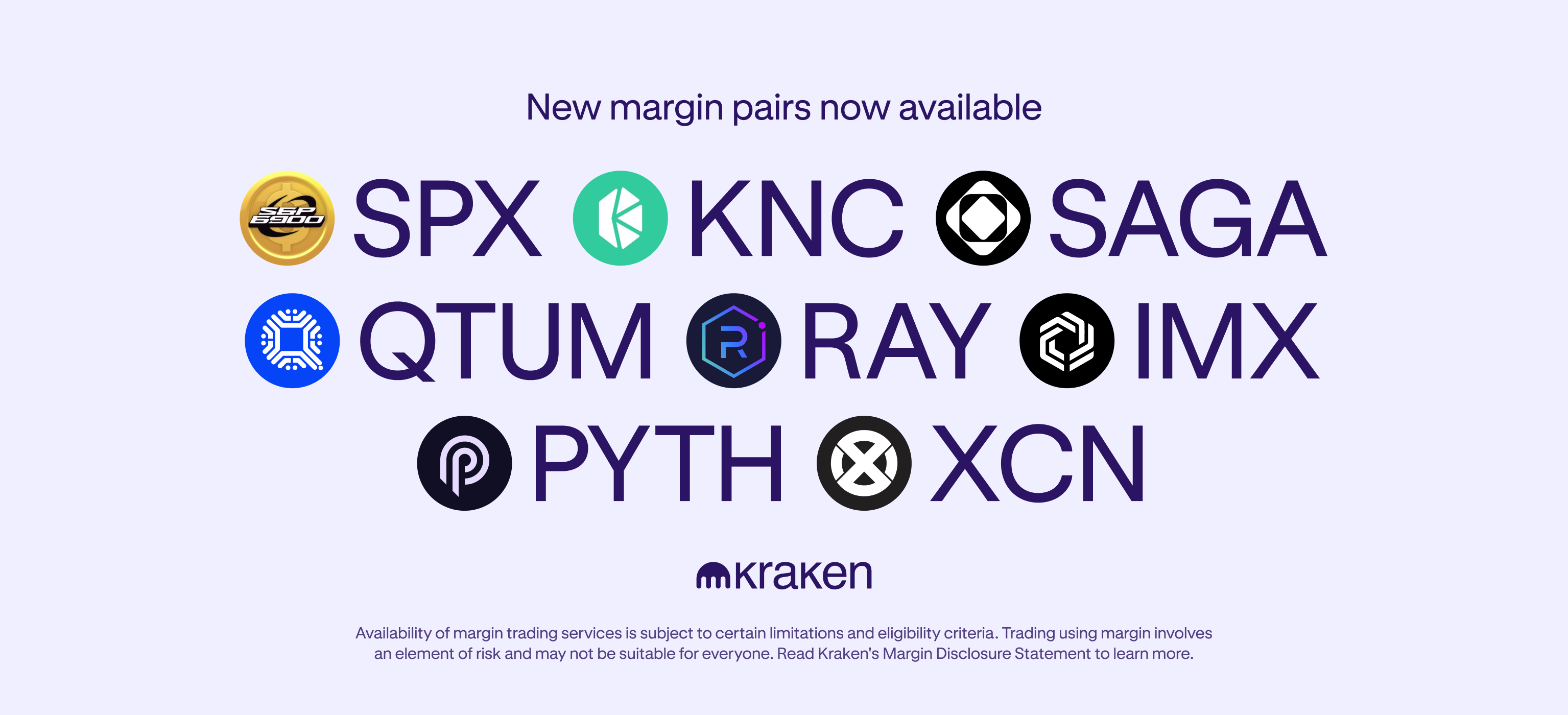 We’re thrilled to announce that Kraken now supports new margin pairs for SPX6900 (SPX), Kyber Network Crystal (KNC), Saga (SAGA), Qtum (QTUM), Raydium (RAY), Immutable (IMX), Pyth Network (PYTH) and Onyxcoin (XCN). Margin trading is now available for the below pairs: Pair base Pair name Available Leverage Long Position Limit Short Position Limit SPX SPX/USD 3 30,000 30,000 KNC KNC/USD 3 60,000 60,000 SAGA SAGA/USD 3 30,000 30,000 QTUM QTUM/USD 3 11,000 11,000 RAY RAY/USD 3 5,000 5,000 IMX IMX/USD 3 30,000 30,000 PYTH PYTH/USD 3 110,000 110,000 XCN XCN/USD 3 800,000 800,000 Get started with Kraken Here’s some more information about the tokens: SPX6900 (SPX) is a memecoin rallying against the S&P500, on a mission to overtake this traditional financial index. Traders can access the SPX6900 token across several blockchain networks, including Ethereum, Solana and Base. Like other memecoins, the SPX token does not have any ‘official’ utility — though it can be transferred and held on all supported chains. Kyber Network Crystal (KNC) is a decentralized liquidity protocol used for token swaps. Kyber allows for instant token exchanges for any decentralized application (dapp) without the need for an intermediary. Kyber Network Crystal (KNC), the first deflationary staking token, plays a critical role in the network, allowing owners to earn staking rewards and voting rights on the protocol. Saga (SAGA) is a protocol that empowers developers to launch application-specific blockchains (or Chainlets) with ease. Its integrated stack allows anyone to spin up a high-performance, interoperable chain suited to their specific use case — without the usual friction of working with blockchain tooling. The SAGA token serves a range of purposes, including staking, securing the network and participating in governance. Qtum (QTUM) is a hybrid platform that combines elements of both Bitcoin and Ethereum. Qtum was the first to combine the value transfer functionality of Bitcoin (BTC) and the smart contract support of Ethereum (ETH) into a single platform. This allows users to build applications running on a blockchain, while also allowing their creations to transact in a way that’s similar to Bitcoin. The QTUM cryptocurrency is used to pay fees and provide governance on the platform. Raydium (RAY) is an automated market maker (AMM) and liquidity provider built on the Solana-based Serum DEX, enabling users to rely on ecosystem-wide liquidity for trades and swaps. Immutable X (IMX) is a layer-2 scaling solution for Ethereum, designed to provide fast, secure, and gas-free transactions for NFTs through zk-rollups. Pyth Network (PYTH) is one of the largest and fastest-growing first-party oracle networks. Pyth delivers real-time market data to financial dApps across 40+ blockchains and provides 380+ low-latency price feeds across cryptocurrencies, equities, ETFs, FX pairs, and commodities. Onyxcoin (XCN) is a blockchain-based cloud infrastructure that enables organizations to build advanced financial services products. The protocol gives developers access to blockchain networks, allowing for data and transactions to be stored on a global server network. Chain Token (XCN) is the native token of the network which grants holders the right to vote on protocol improvements, pay for services across the chain protocol ecosystem as well as gain access to discounts and premium services. Before you start, what you should know: In order to trade using margin , you will need to hold at least one collateral currency . The availability of margin trading services is subject to certain limitations and eligibility criteria . Margin trading incurs additional fees for opening, closing and holding a position. Learn more about the different rates and fees . Will Kraken offer more pairs on margin? Yes! But our policy is to never reveal any details before launch – not even which pairs we are considering. All of Kraken’s listed margin pairs are available on our website. Our client engagement specialists cannot answer any questions about which pairs we may be listing in the future. Trade with caution There is no guarantee that a limit order will execute. There is no guarantee of margin pool availability at all times. There is also no guarantee of a market order executing at a certain price. The availability and liquidity of the particular digital asset will impact these types of orders. Ready to trade but don’t have a Kraken account yet? Sign up today ! Get started with Kraken Availability of margin trading services is subject to certain limitations and eligibility criteria . Trading using margin involves an element of risk and may not be suitable for everyone. Read Kraken’s Margin Disclosure Statement to learn more. These materials are for general information purposes only and are not investment advice or a recommendation or solicitation to buy, sell, stake or hold any cryptoasset or to engage in any specific trading strategy. Kraken does not and will not work to increase or decrease the price of any particular cryptoasset it makes available. Some crypto products and markets are regulated and others are unregulated; regardless, Kraken may or may not be required to be registered or otherwise authorised to provide specific products and services in each market, and you may not be protected by government compensation and/or regulatory protection schemes. The unpredictable nature of the cryptoasset markets can lead to loss of funds. Tax may be payable on any return and/or on any increase in the value of your cryptoassets and you should seek independent advice on your taxation position. Geographic restrictions may apply. See Legal Disclosures for each jurisdiction here . The post Expanded margin pairs available for SPX, KNC, SAGA, QTUM, RAY, IMX, PYTH and XCN! appeared first on Kraken Blog .